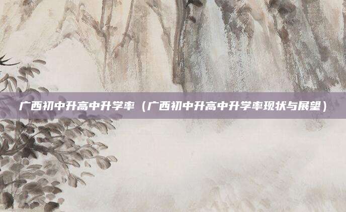 广西初中升高中升学率（广西初中升高中升学率现状与展望）