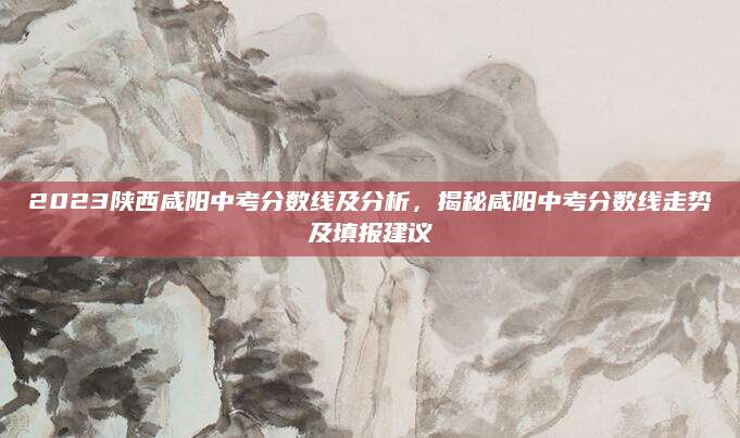 2023陕西咸阳中考分数线及分析，揭秘咸阳中考分数线走势及填报建议