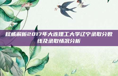 权威解析2017年大连理工大学辽宁录取分数线及录取情况分析