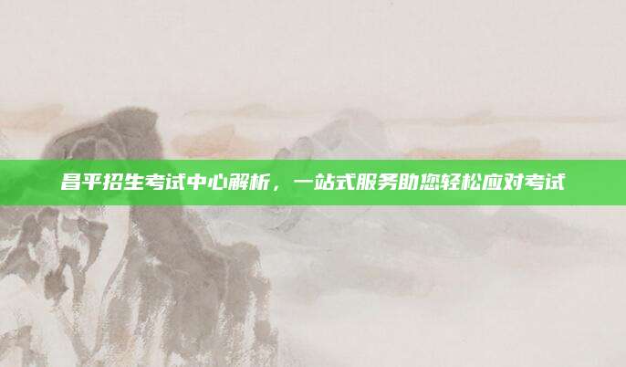 昌平招生考试中心解析，一站式服务助您轻松应对考试