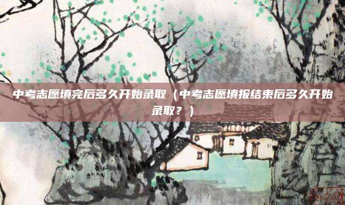 中考志愿填完后多久开始录取（中考志愿填报结束后多久开始录取？）