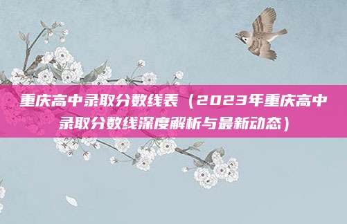 重庆高中录取分数线表（2023年重庆高中录取分数线深度解析与最新动态）