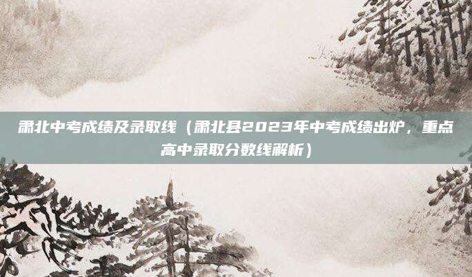 肃北中考成绩及录取线（肃北县2023年中考成绩出炉，重点高中录取分数线解析）