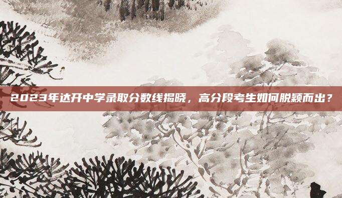 2023年达开中学录取分数线揭晓，高分段考生如何脱颖而出？