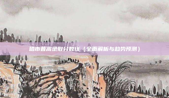 哈市普高录取分数线（全面解析与趋势预测）