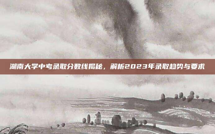 湖南大学中考录取分数线揭秘，解析2023年录取趋势与要求