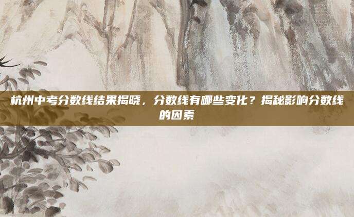 杭州中考分数线结果揭晓，分数线有哪些变化？揭秘影响分数线的因素