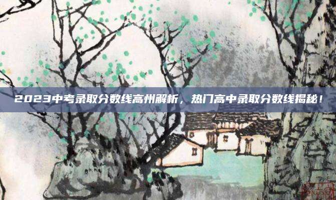 2023中考录取分数线高州解析，热门高中录取分数线揭秘！