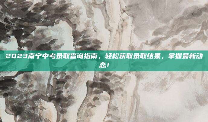 2023南宁中考录取查询指南，轻松获取录取结果，掌握最新动态！