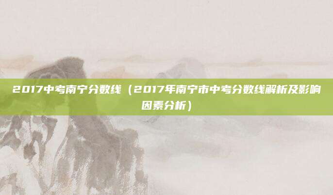 2017中考南宁分数线（2017年南宁市中考分数线解析及影响因素分析）