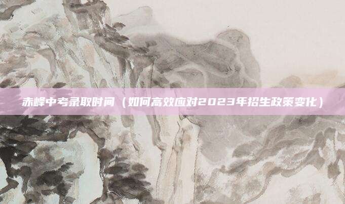 赤峰中考录取时间（如何高效应对2023年招生政策变化）