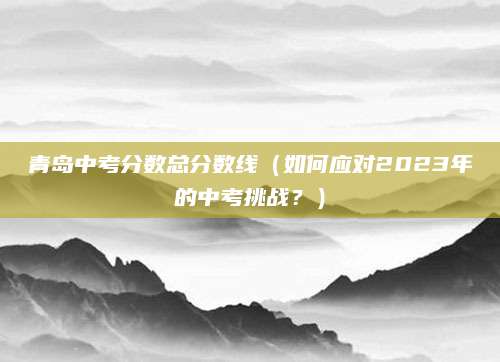 青岛中考分数总分数线（如何应对2023年的中考挑战？）