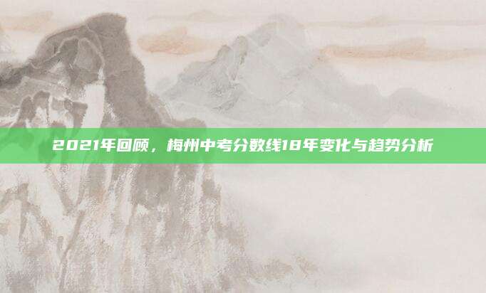 2021年回顾，梅州中考分数线18年变化与趋势分析
