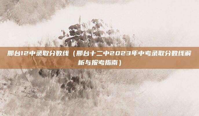 邢台12中录取分数线（邢台十二中2023年中考录取分数线解析与报考指南）