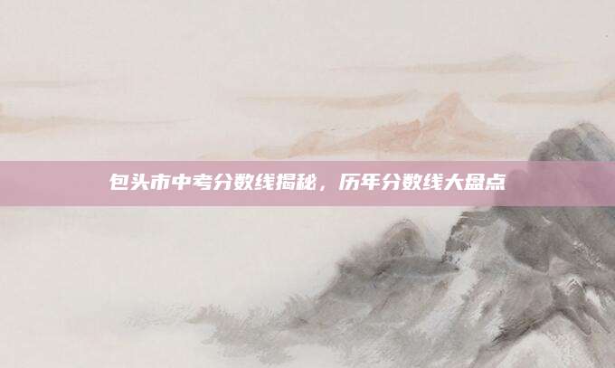 包头市中考分数线揭秘，历年分数线大盘点