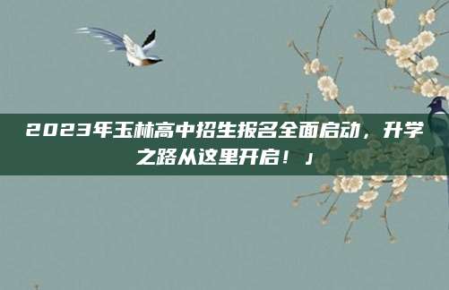 2023年玉林高中招生报名全面启动，升学之路从这里开启！」