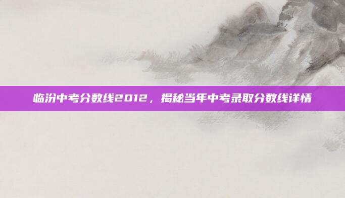 临汾中考分数线2012，揭秘当年中考录取分数线详情