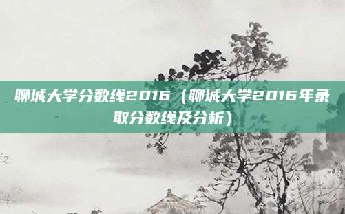 聊城大学分数线2016（聊城大学2016年录取分数线及分析）