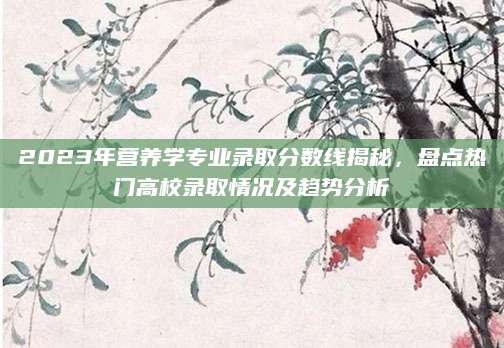 2023年营养学专业录取分数线揭秘，盘点热门高校录取情况及趋势分析