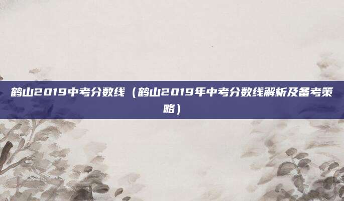 鹤山2019中考分数线（鹤山2019年中考分数线解析及备考策略）
