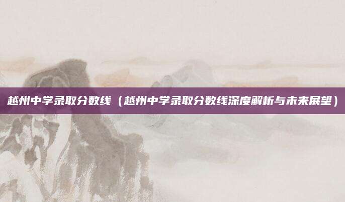 越州中学录取分数线（越州中学录取分数线深度解析与未来展望）