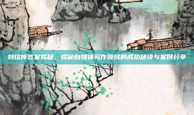 刘综传答案揭秘，揭秘自媒体写作领域的成功秘诀与案例分享