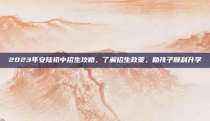2023年安陆初中招生攻略，了解招生政策，助孩子顺利升学