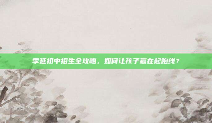 季延初中招生全攻略，如何让孩子赢在起跑线？