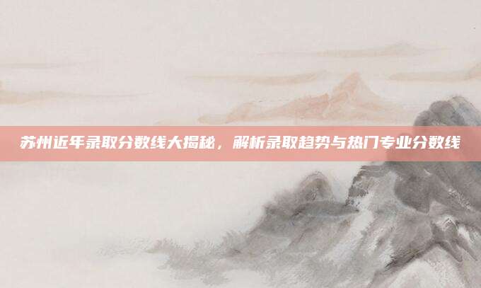 苏州近年录取分数线大揭秘，解析录取趋势与热门专业分数线