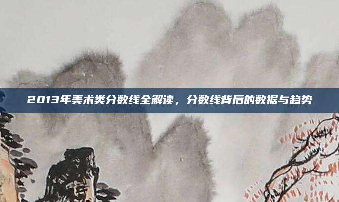 2013年美术类分数线全解读，分数线背后的数据与趋势