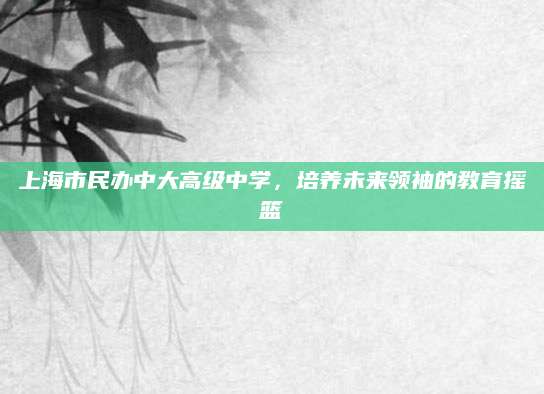 上海市民办中大高级中学，培养未来领袖的教育摇篮