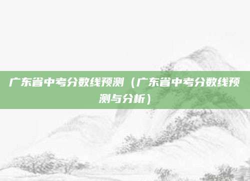 广东省中考分数线预测（广东省中考分数线预测与分析）