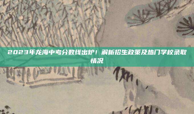2023年龙海中考分数线出炉！解析招生政策及热门学校录取情况