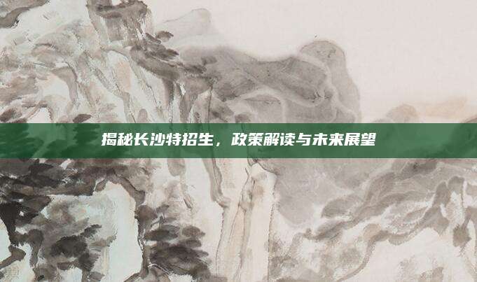 揭秘长沙特招生，政策解读与未来展望