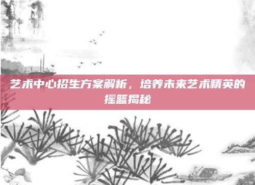 艺术中心招生方案解析，培养未来艺术精英的摇篮揭秘