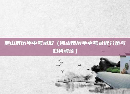 佛山市历年中考录取（佛山市历年中考录取分析与趋势解读）