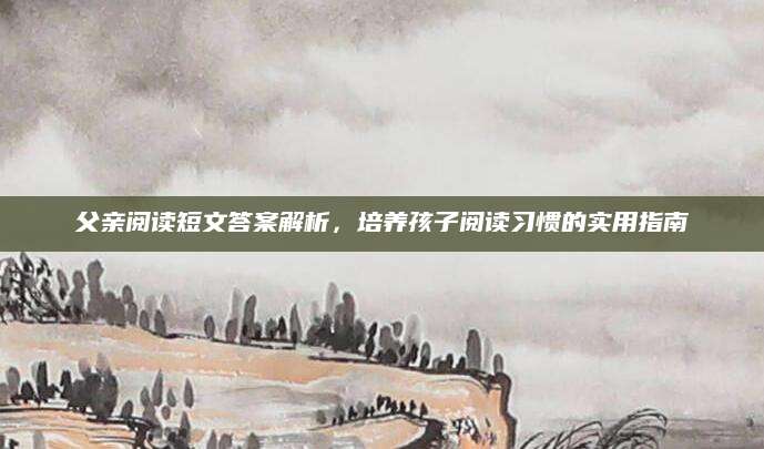 父亲阅读短文答案解析，培养孩子阅读习惯的实用指南