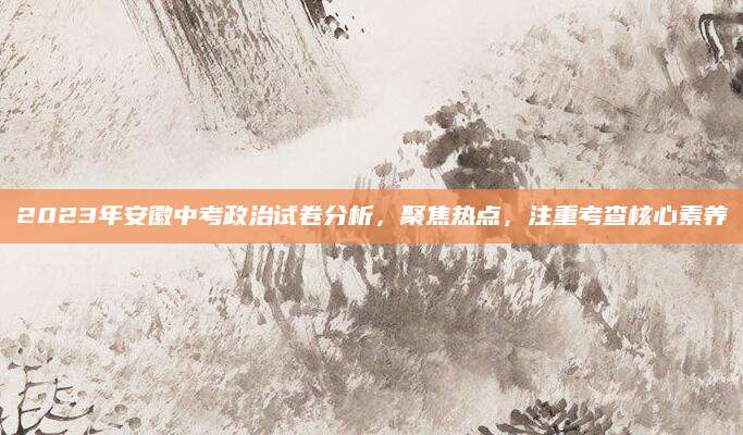 2023年安徽中考政治试卷分析，聚焦热点，注重考查核心素养