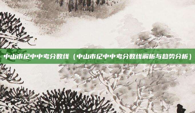 中山市纪中中考分数线（中山市纪中中考分数线解析与趋势分析）