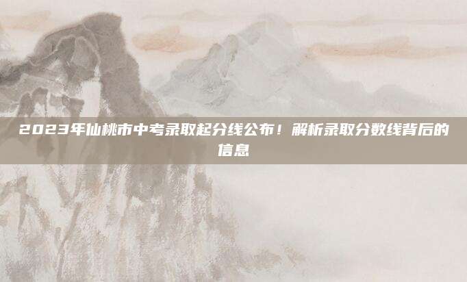 2023年仙桃市中考录取起分线公布！解析录取分数线背后的信息