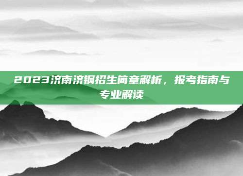 2023济南济钢招生简章解析，报考指南与专业解读