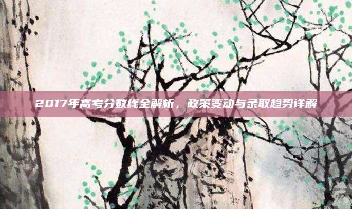 2017年高考分数线全解析，政策变动与录取趋势详解