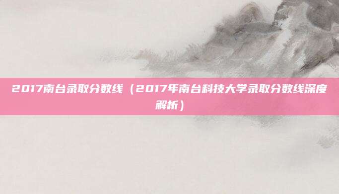 2017南台录取分数线（2017年南台科技大学录取分数线深度解析）