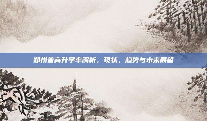 郑州普高升学率解析，现状、趋势与未来展望