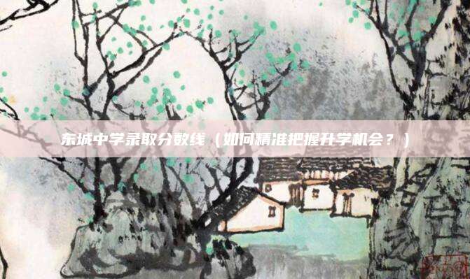 东城中学录取分数线（如何精准把握升学机会？）
