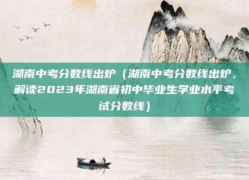 湖南中考分数线出炉（湖南中考分数线出炉，解读2023年湖南省初中毕业生学业水平考试分数线）