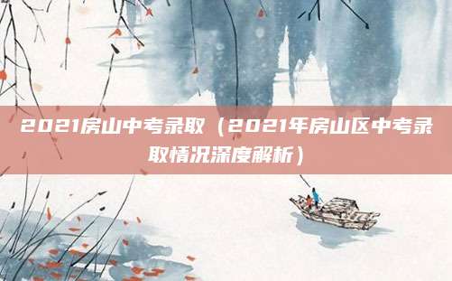 2021房山中考录取（2021年房山区中考录取情况深度解析）