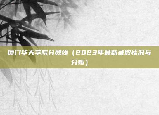 厦门华天学院分数线（2023年最新录取情况与分析）