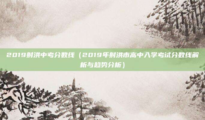 2019射洪中考分数线（2019年射洪市高中入学考试分数线解析与趋势分析）
