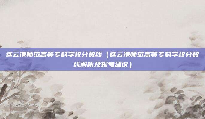 连云港师范高等专科学校分数线（连云港师范高等专科学校分数线解析及报考建议）